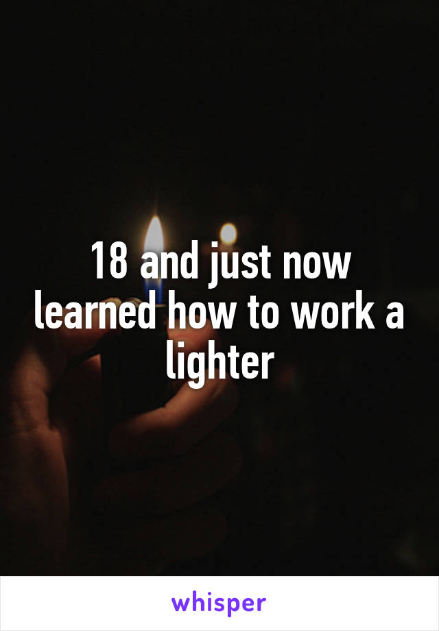 18 and just now learned how to work a lighter