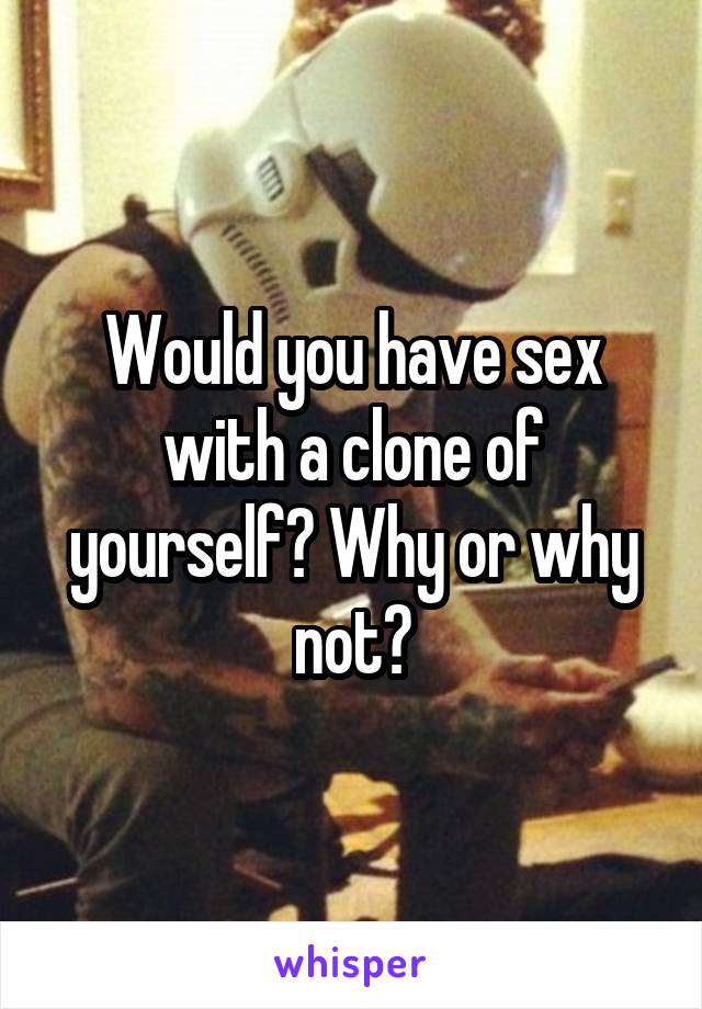 Would you have sex with a clone of yourself? Why or why not?