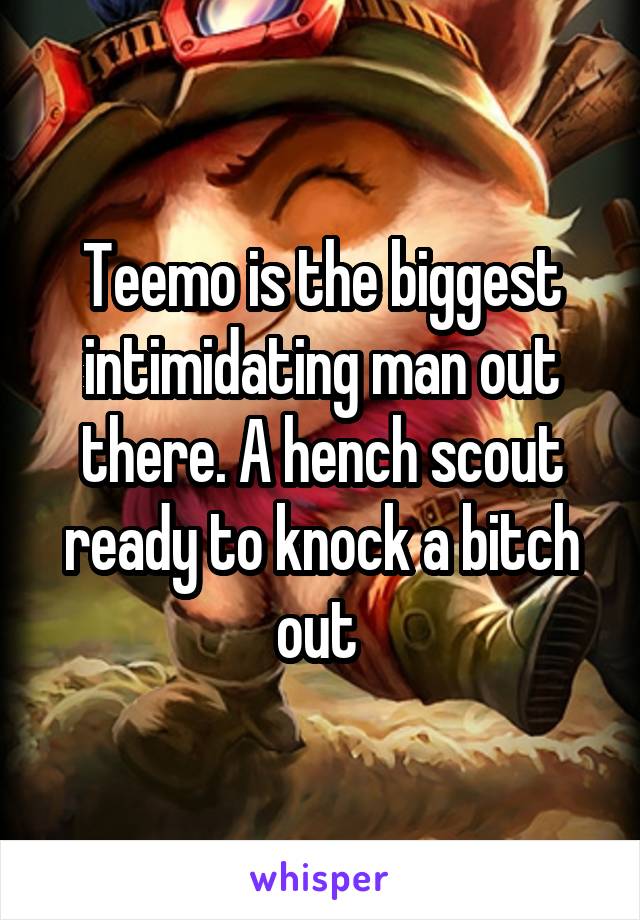 Teemo is the biggest intimidating man out there. A hench scout ready to knock a bitch out 