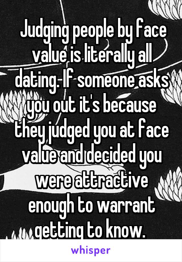  Judging people by face value is literally all dating. If someone asks you out it's because they judged you at face value and decided you were attractive enough to warrant getting to know. 