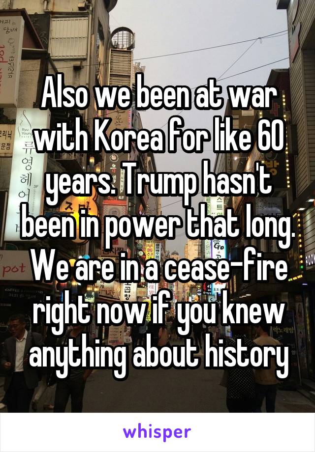 Also we been at war with Korea for like 60 years. Trump hasn't been in power that long. We are in a cease-fire right now if you knew anything about history