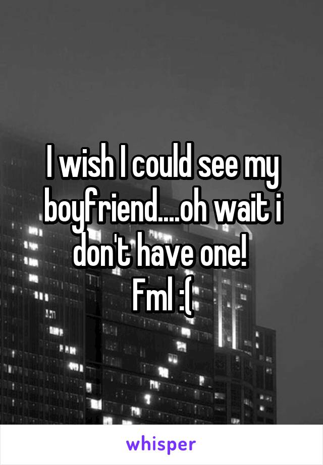 I wish I could see my boyfriend....oh wait i don't have one! 
Fml :(