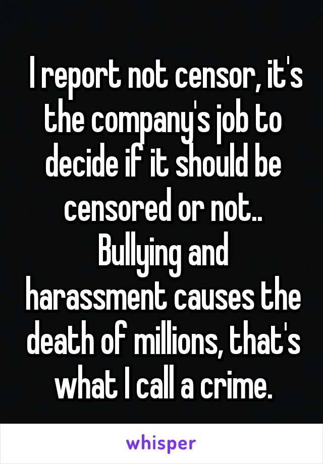 I report not censor, it's the company's job to decide if it should be censored or not..
Bullying and harassment causes the death of millions, that's what I call a crime.