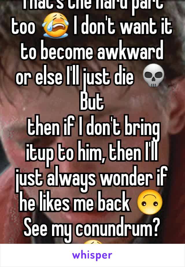 That's the hard part too 😭 I don't want it to become awkward or else I'll just die 💀 But
 then if I don't bring itup to him, then I'll just always wonder if he likes me back 🙃 See my conundrum? 😭
