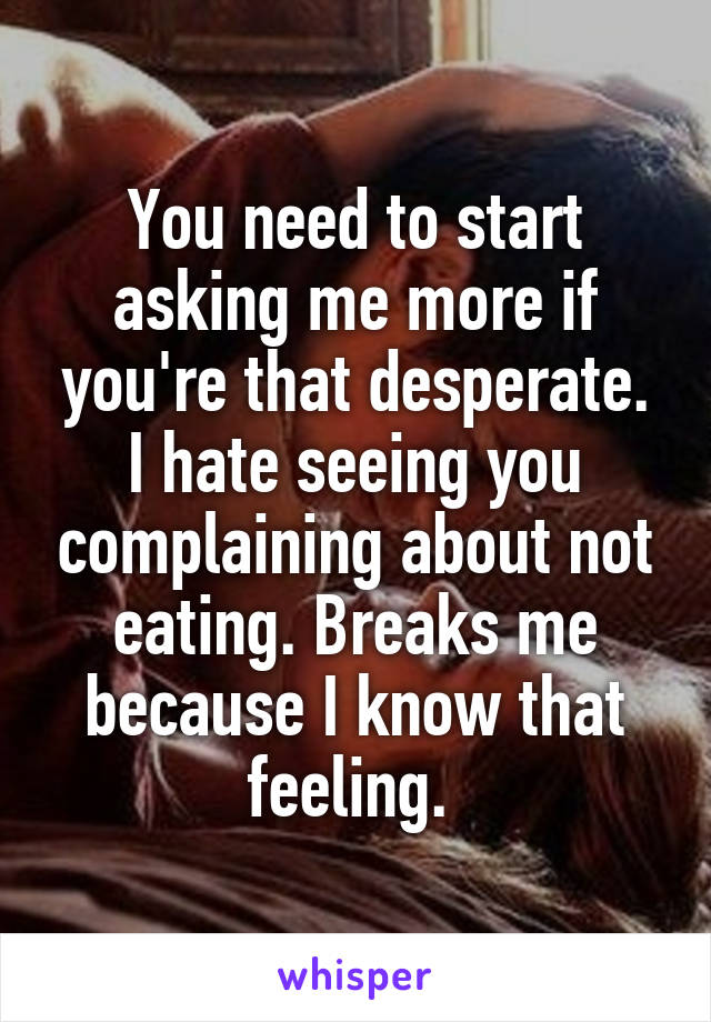 You need to start asking me more if you're that desperate. I hate seeing you complaining about not eating. Breaks me because I know that feeling. 