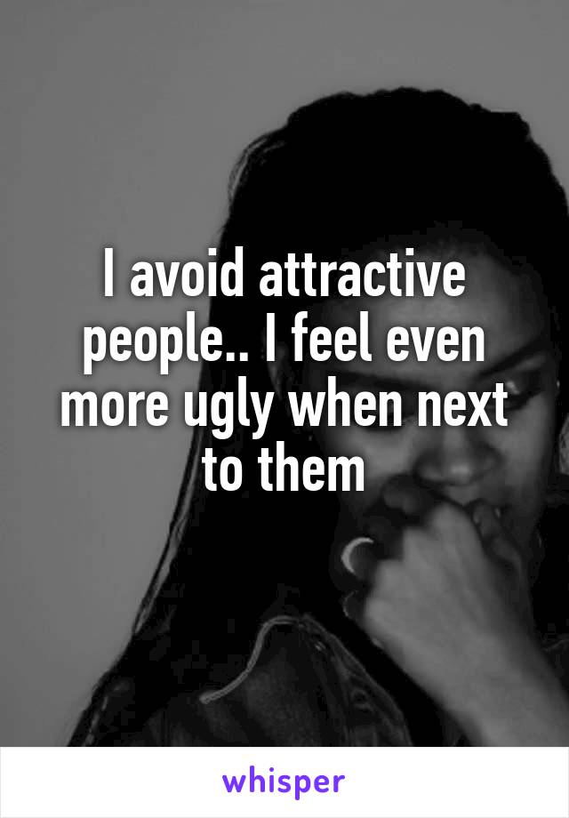 I avoid attractive people.. I feel even more ugly when next to them
