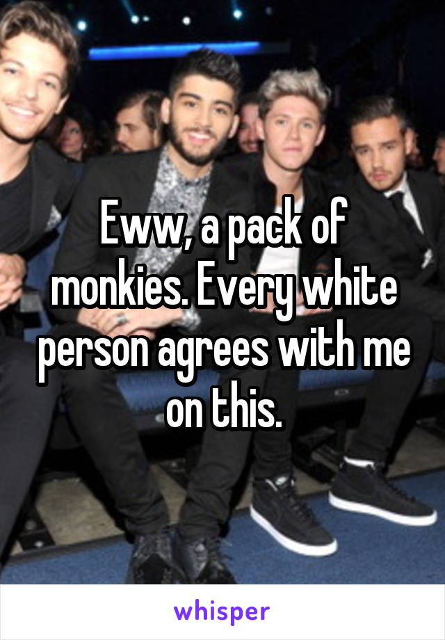 Eww, a pack of monkies. Every white person agrees with me on this.