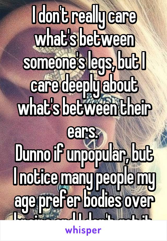 I don't really care what's between someone's legs, but I care deeply about what's between their ears. 
Dunno if unpopular, but I notice many people my age prefer bodies over brains and I don't get it.