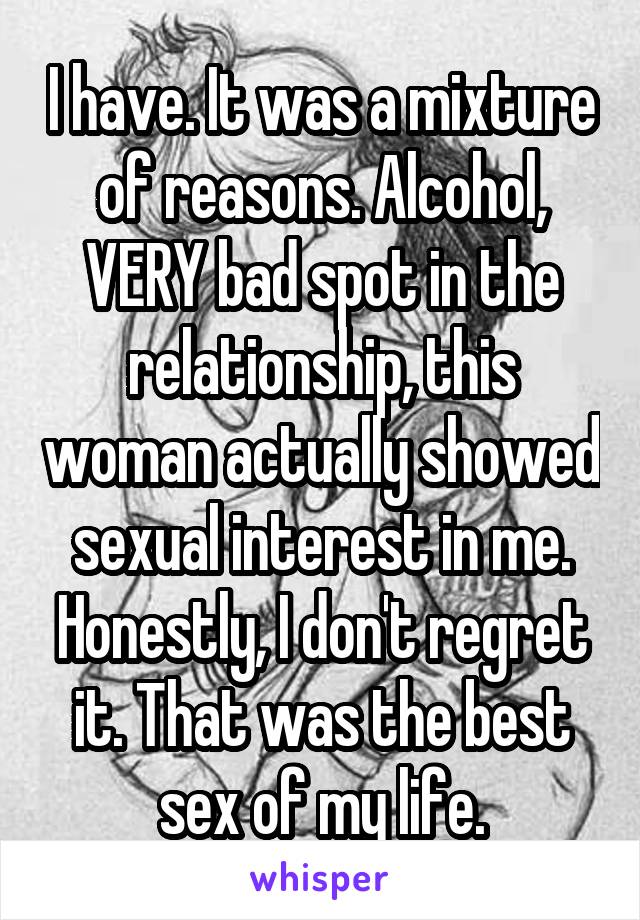 I have. It was a mixture of reasons. Alcohol, VERY bad spot in the relationship, this woman actually showed sexual interest in me. Honestly, I don't regret it. That was the best sex of my life.