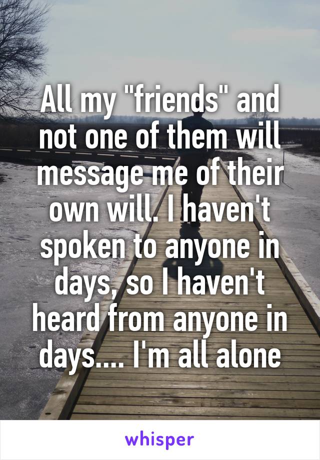 All my "friends" and not one of them will message me of their own will. I haven't spoken to anyone in days, so I haven't heard from anyone in days.... I'm all alone