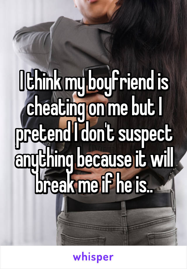 I think my boyfriend is cheating on me but I pretend I don't suspect anything because it will break me if he is..
