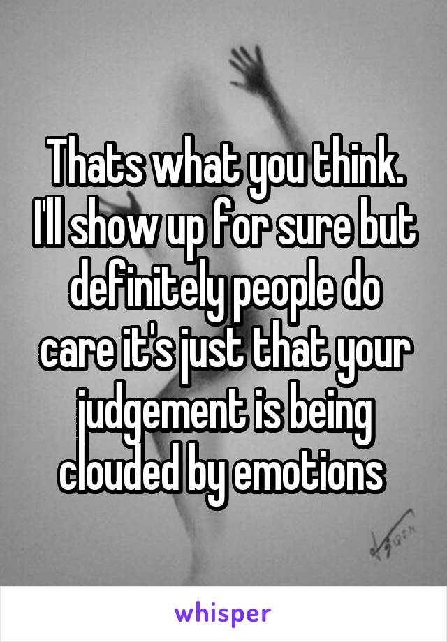 Thats what you think. I'll show up for sure but definitely people do care it's just that your judgement is being clouded by emotions 