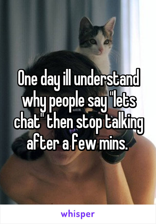 One day ill understand why people say "lets chat" then stop talking after a few mins. 