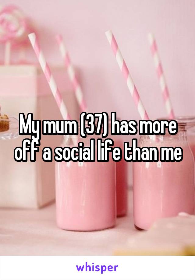 My mum (37) has more off a social life than me