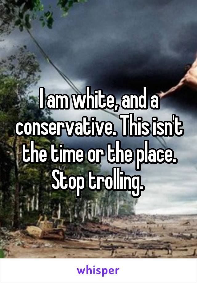 I am white, and a conservative. This isn't the time or the place. Stop trolling. 