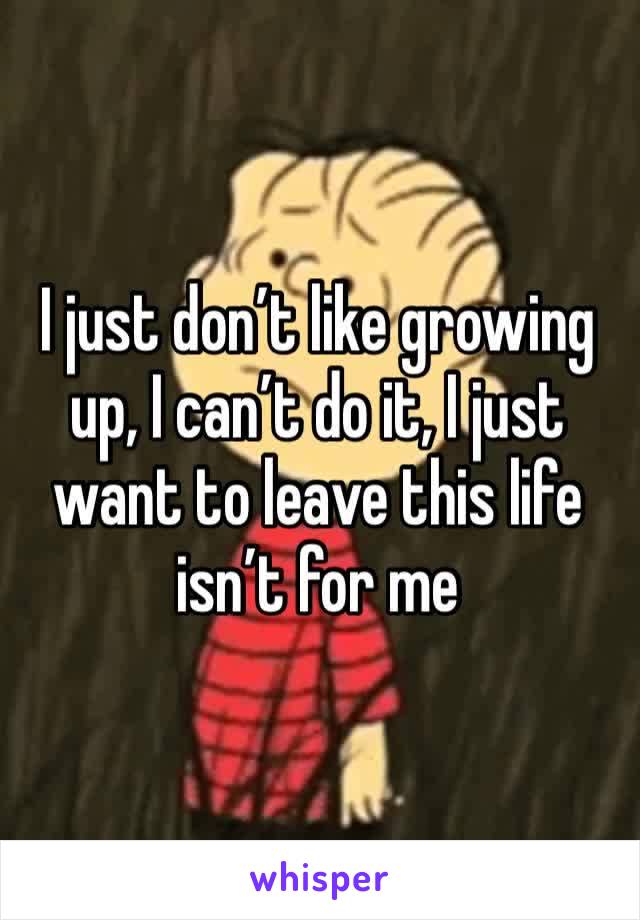 I just don’t like growing up, I can’t do it, I just want to leave this life isn’t for me