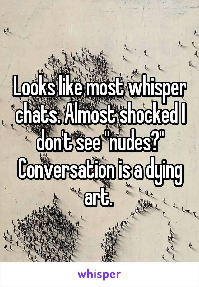 Looks like most whisper chats. Almost shocked I don't see "nudes?" Conversation is a dying art. 