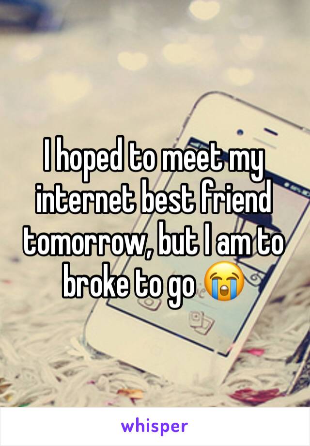 I hoped to meet my internet best friend tomorrow, but I am to broke to go 😭