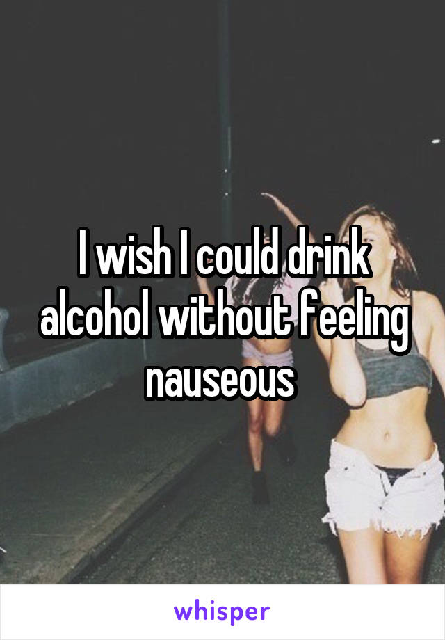 I wish I could drink alcohol without feeling nauseous 