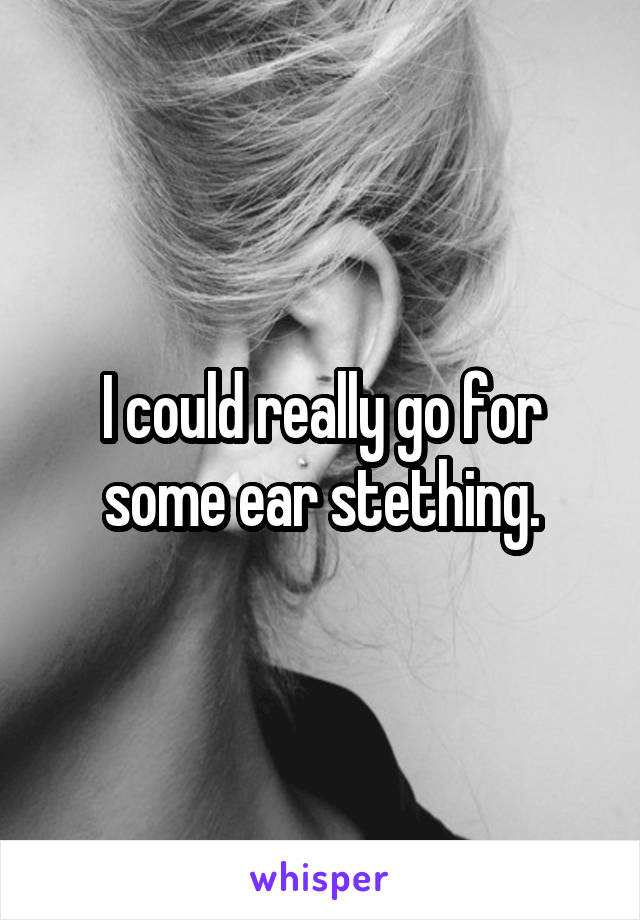 I could really go for some ear stething.