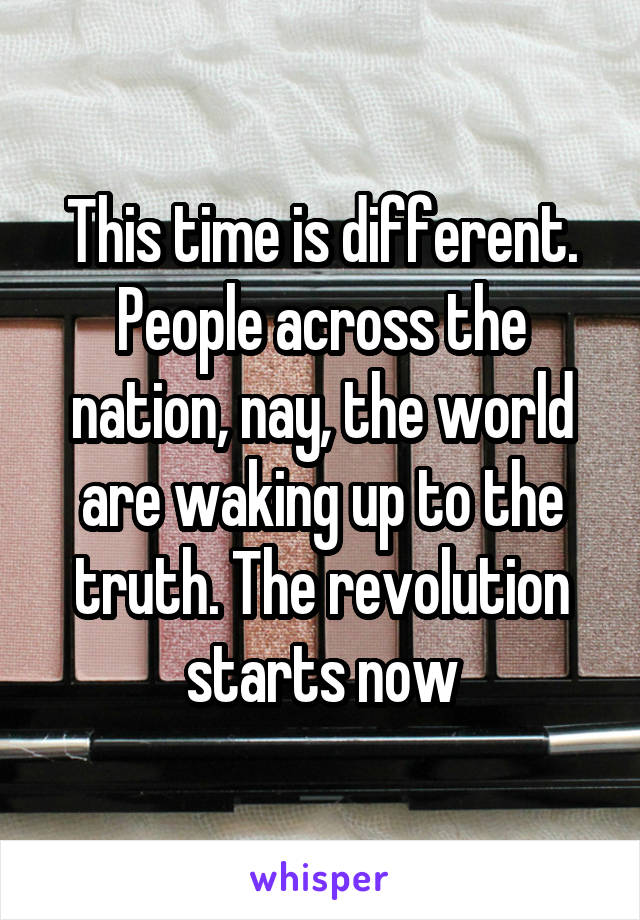 This time is different. People across the nation, nay, the world are waking up to the truth. The revolution starts now
