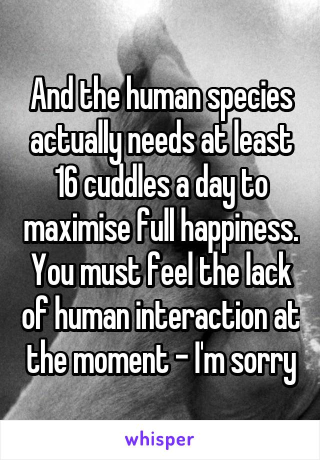 And the human species actually needs at least 16 cuddles a day to maximise full happiness. You must feel the lack of human interaction at the moment - I'm sorry