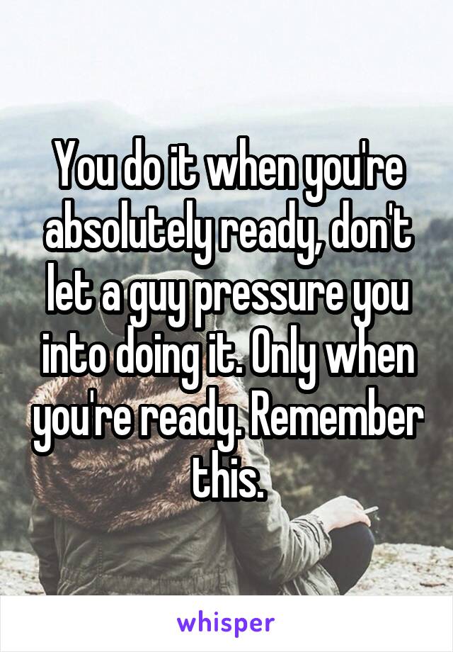 You do it when you're absolutely ready, don't let a guy pressure you into doing it. Only when you're ready. Remember this.