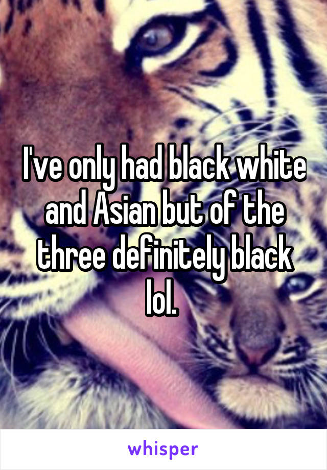 I've only had black white and Asian but of the three definitely black lol. 