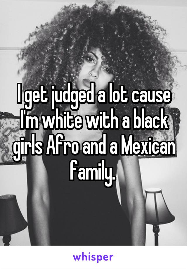 I get judged a lot cause I'm white with a black girls Afro and a Mexican family. 