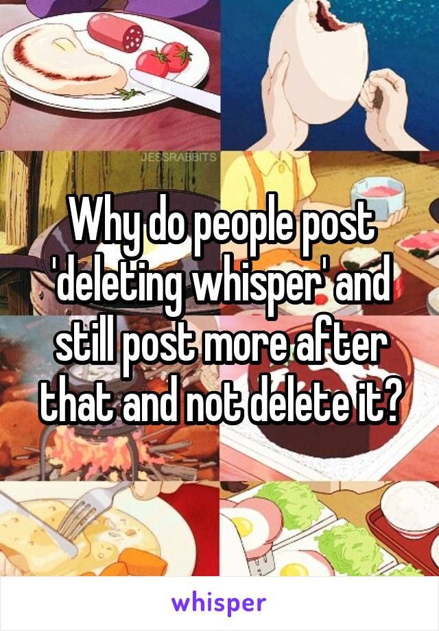 Why do people post 'deleting whisper' and still post more after that and not delete it?