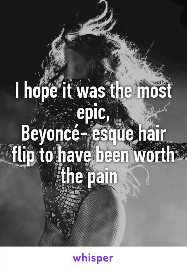 I hope it was the most epic,
Beyoncé- esque hair flip to have been worth the pain  