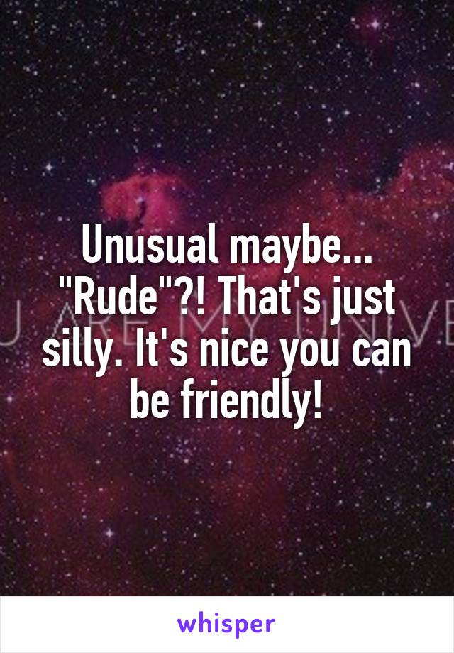 Unusual maybe... "Rude"?! That's just silly. It's nice you can be friendly!