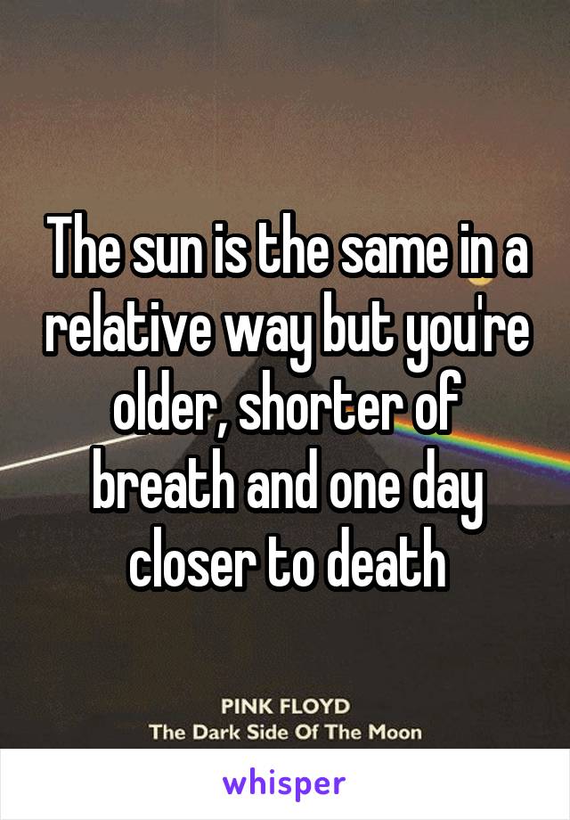 The sun is the same in a relative way but you're older, shorter of breath and one day closer to death