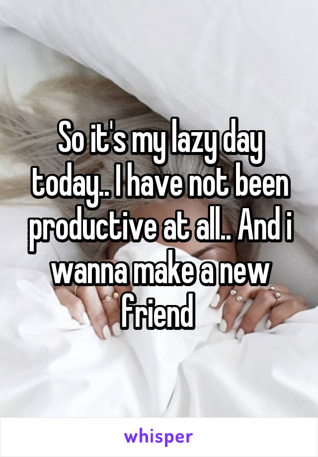 So it's my lazy day today.. I have not been productive at all.. And i wanna make a new friend 