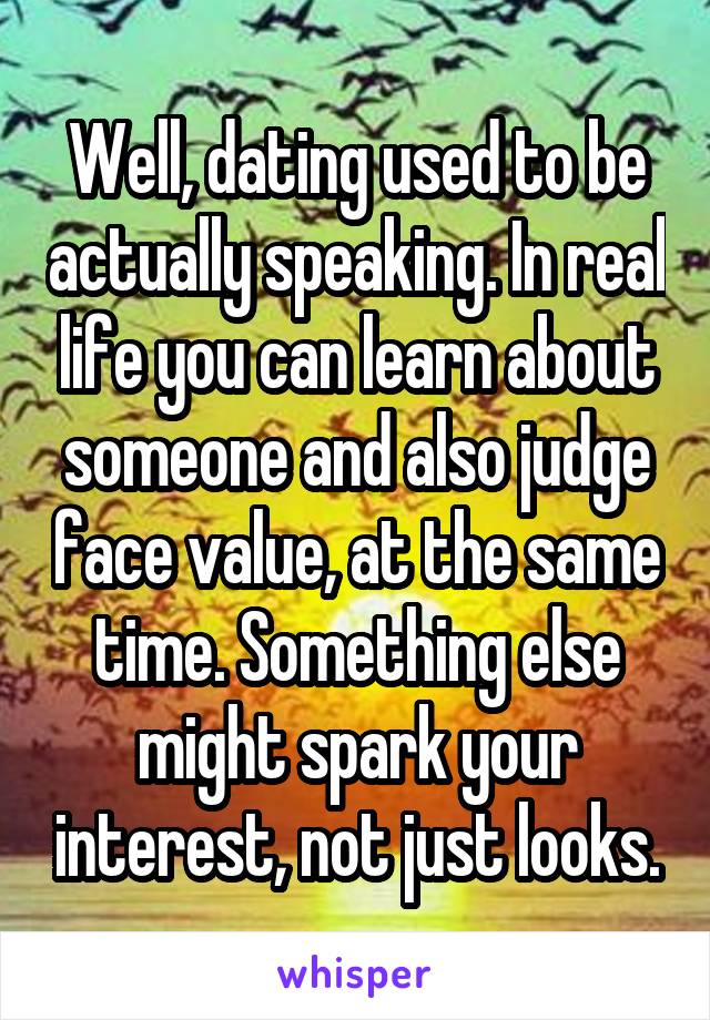 Well, dating used to be actually speaking. In real life you can learn about someone and also judge face value, at the same time. Something else might spark your interest, not just looks.