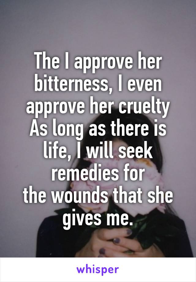 The I approve her bitterness, I even approve her cruelty
As long as there is life, I will seek remedies for
the wounds that she gives me.