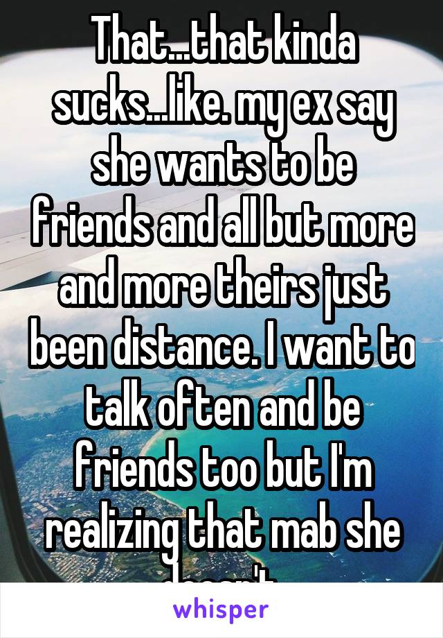 That...that kinda sucks...like. my ex say she wants to be friends and all but more and more theirs just been distance. I want to talk often and be friends too but I'm realizing that mab she doesn't 