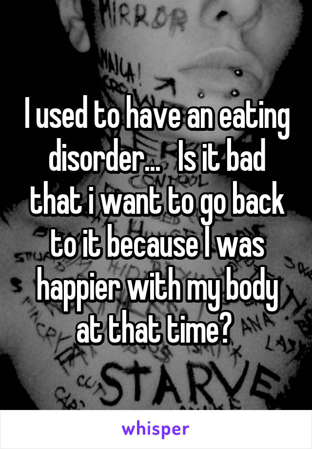 I used to have an eating disorder...   Is it bad that i want to go back to it because I was happier with my body at that time? 