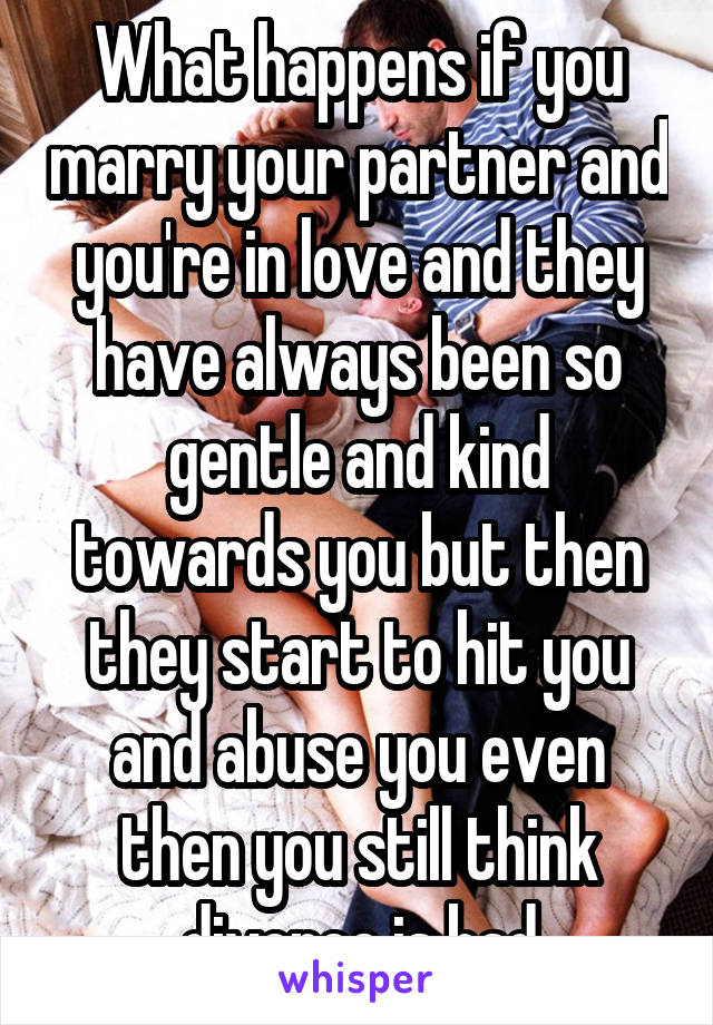 What happens if you marry your partner and you're in love and they have always been so gentle and kind towards you but then they start to hit you and abuse you even then you still think divorce is bad