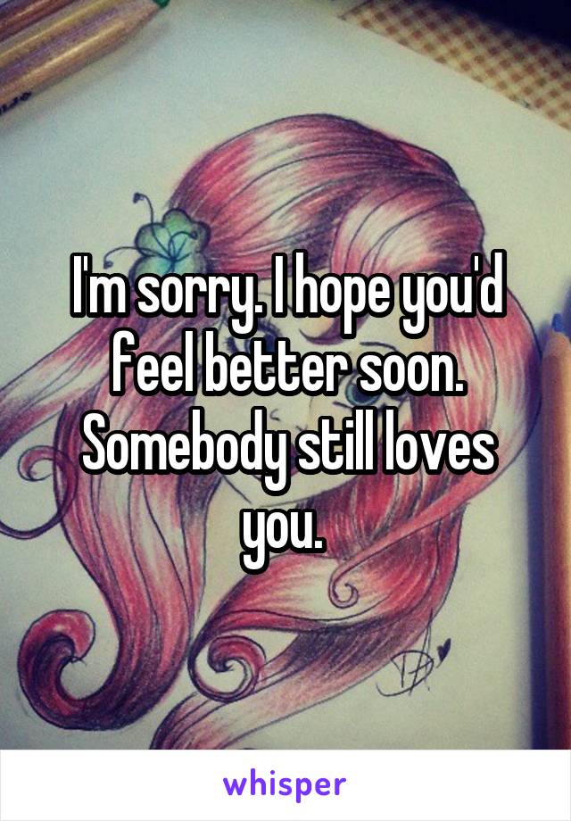 I'm sorry. I hope you'd feel better soon. Somebody still loves you. 