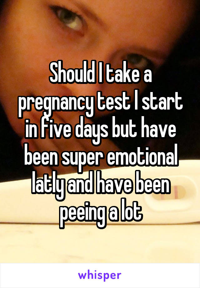 Should I take a pregnancy test I start in five days but have been super emotional latly and have been peeing a lot