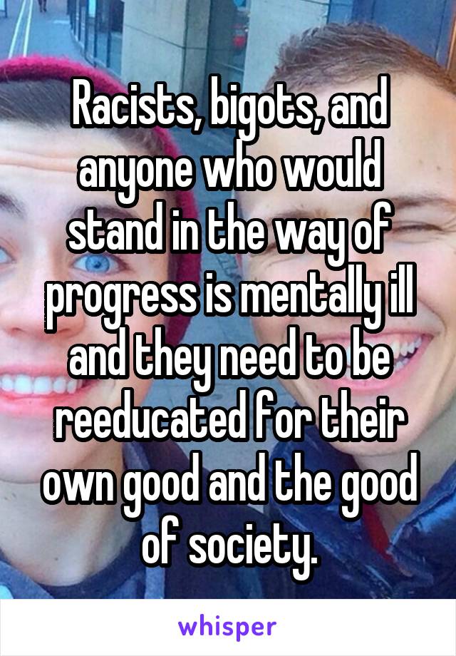 Racists, bigots, and anyone who would stand in the way of progress is mentally ill and they need to be reeducated for their own good and the good of society.