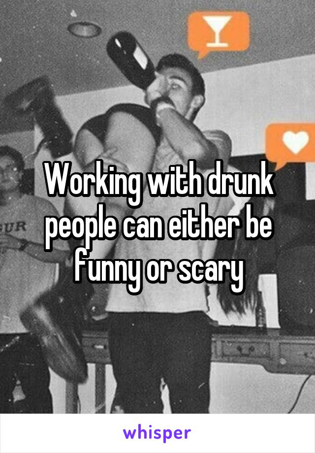 Working with drunk people can either be funny or scary
