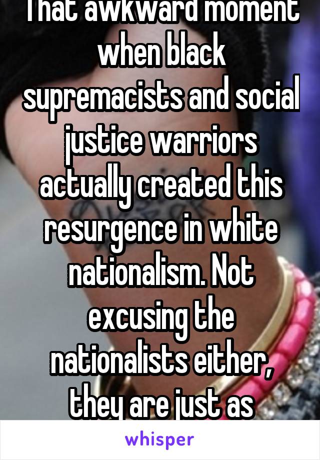 That awkward moment when black supremacists and social justice warriors actually created this resurgence in white nationalism. Not excusing the nationalists either, they are just as retarded