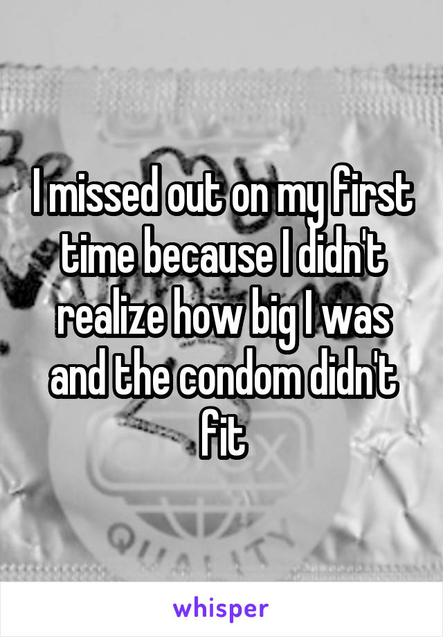 I missed out on my first time because I didn't realize how big I was and the condom didn't fit