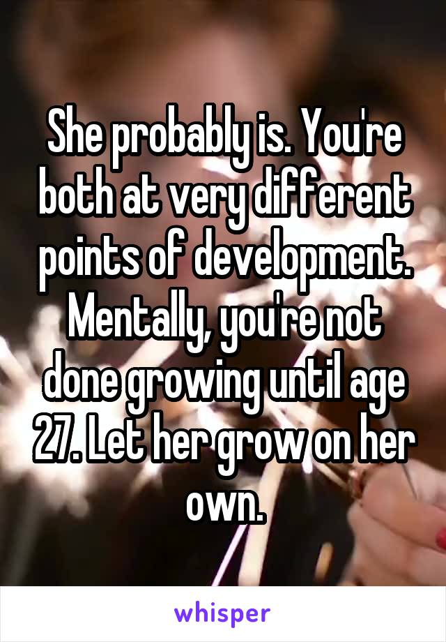 She probably is. You're both at very different points of development. Mentally, you're not done growing until age 27. Let her grow on her own.