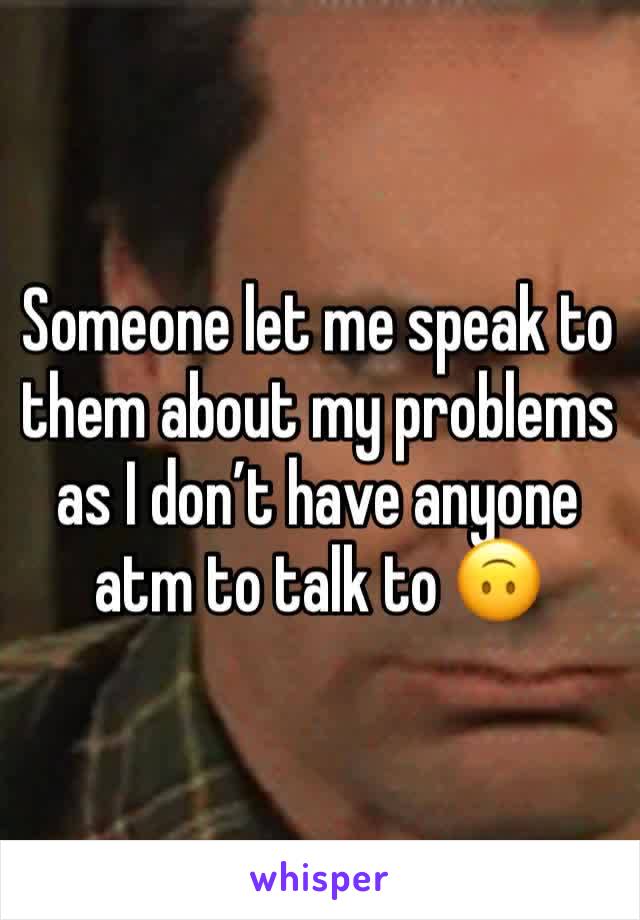 Someone let me speak to them about my problems as I don’t have anyone atm to talk to 🙃