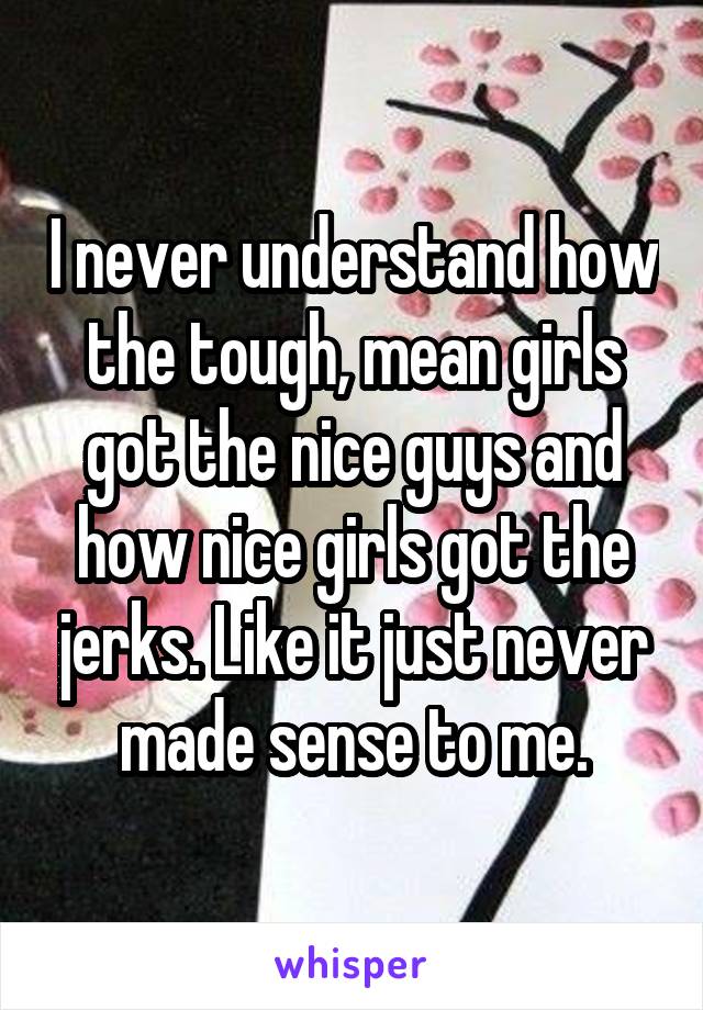 I never understand how the tough, mean girls got the nice guys and how nice girls got the jerks. Like it just never made sense to me.