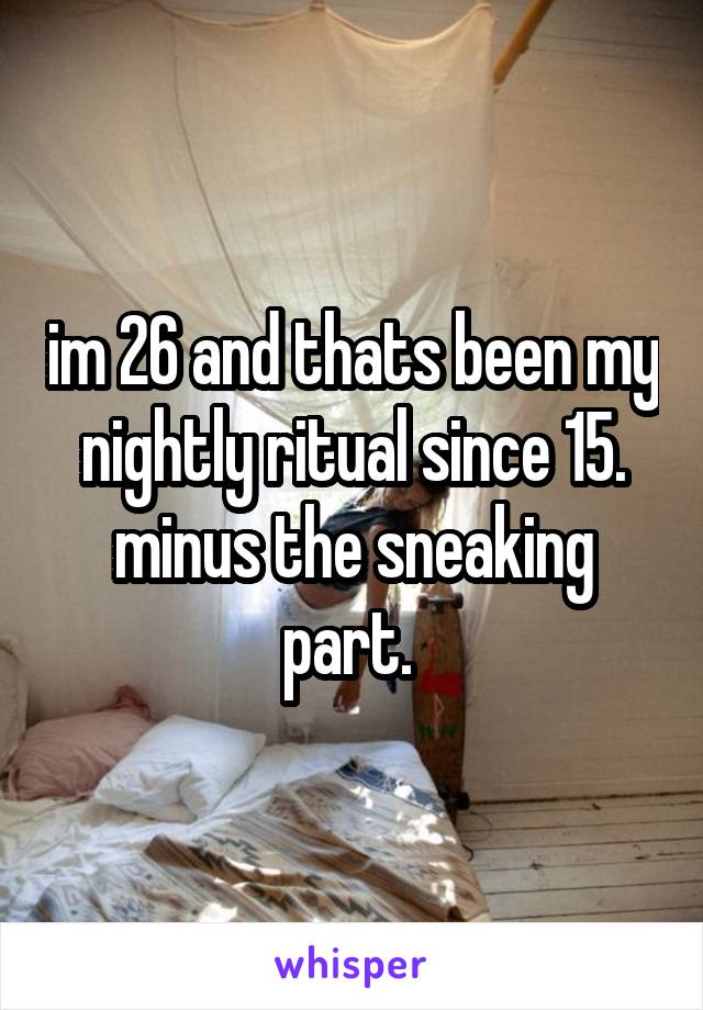im 26 and thats been my nightly ritual since 15. minus the sneaking part. 