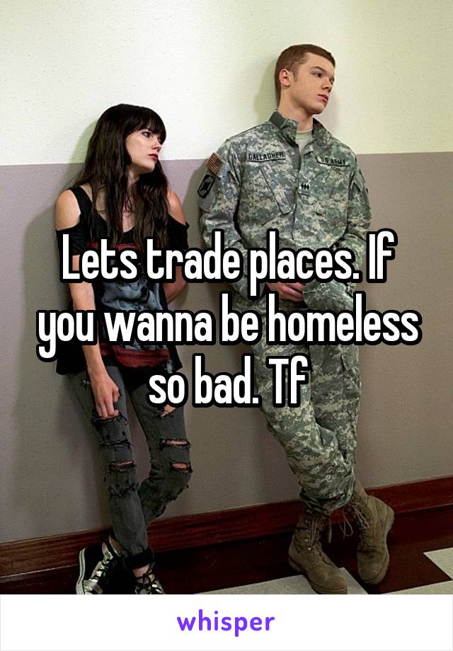 Lets trade places. If you wanna be homeless so bad. Tf
